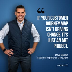 If your customer journey map isn't driving change, it's just an art project. – Dave Seaton, CEO of Seaton CX